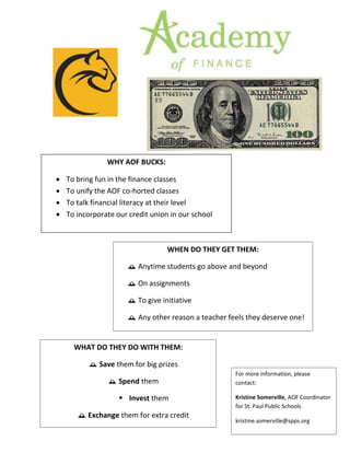AOF BUCK
WHY AOF BUCKS:
 To bring fun in the finance classes
 To unify the AOF co-horted classes
 To talk financial literacy at their level
 To incorporate our credit union in our school
WHAT DO THEY DO WITH THEM:
 Save them for big prizes
 Spend them
 Invest them
 Exchange them for extra credit
WHEN DO THEY GET THEM:
 Anytime students go above and beyond
 On assignments
 To give initiative
 Any other reason a teacher feels they deserve one!
For more information, please
contact:
Kristine Somerville, AOF Coordinator
for St. Paul Public Schools
kristine.somerville@spps.org
 