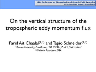 On the vertical structure of the
tropospheric eddy momentum ﬂux
Farid Ait Chaalal(1,3) and Tapio Schneider(2,3)
(1)Brown University, Providence, USA (2)ETH, Zurich, Switzerland
(3)Caltech, Pasadena, USA
19th Conference on Atmospheric and Oceanic Fluid Dynamics
17–21 June 2013, Newport, Rhode Island
 
