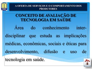 A OFERTA DE SERVIÇOS E O COMPORTAMENTO DOS 
PRODUTORES 
CONCEITO DE AVALIAÇÃO DE 
TECNOLOGIA EM SAÚDE 
Área do conhecimento inter-disciplinar 
que estuda as implicações 
médicas, econômicas, sociais e éticas para 
desenvolvimento, difusão e uso de 
tecnologia em saúde. 
 