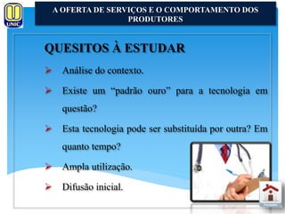 A OFERTA DE SERVIÇOS E O COMPORTAMENTO DOS 
QUESITOS À ESTUDAR 
 Análise do contexto. 
 Existe um “padrão ouro” para a tecnologia em 
questão? 
 Esta tecnologia pode ser substituída por outra? Em 
quanto tempo? 
 Ampla utilização. 
 Difusão inicial. 
PRODUTORES 
 