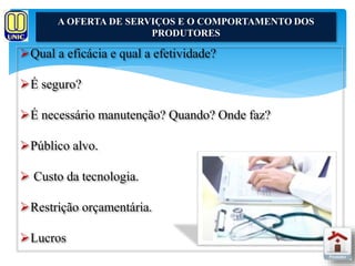 A OFERTA DE SERVIÇOS E O COMPORTAMENTO DOS 
Qual a eficácia e qual a efetividade? 
É seguro? 
É necessário manutenção? Quando? Onde faz? 
Público alvo. 
 Custo da tecnologia. 
Restrição orçamentária. 
Lucros 
PRODUTORES 
 