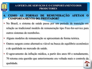 A OFERTA DE SERVIÇOS E O COMPORTAMENTO DOS 
PRODUTORES 
4. COMO AS FORMAS DE REMUNERAÇÃO AFETAM O 
COMPORTAMENTO DO PRESTADOR? 
 No Brasil, o sistema de saúde passa por um período de transição em 
relação ao tradicional modelo de remuneração tipo Free-for-service para 
outros sistemas de reembolso. 
 Alguns modelos de remuneração se apresentam de forma teórica. 
 Outros surgem como alternativa viável na busca do equilíbrio econômico 
e de qualidade no mercado de saúde. 
 O agravamento da inflação médica, a partir dos anos 60 e notadamente, 
70 retoma esta questão que anteriormente era voltada mais o controle da 
qualidade. 
 