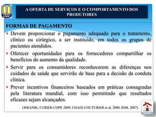 A OFERTA DE SERVIÇOS E O COMPORTAMENTO DOS 
PRODUTORES 
FORMAS DE PAGAMENTO 
 Devem proporcionar o pagamento adequado para o tratamento, 
clínico ou cirúrgico, a ser instituído, em todos os grupos de 
pacientes atendidos. 
 Oferecer oportunidades para os fornecedores compartilhar os 
benefícios do aumento da qualidade. 
 Servir para os consumidores reconhecerem as diferenças nos 
cuidados de saúde que servirão de base para a decisão da conduta 
clínica. 
 Prever incentivos financeiros baseados em práticas consagradas 
pela literatura mundial, com isso permitindo que resultados 
eficazes sejam alcançados. 
(WRANIK; CURIER-COPP, 2009; CHAIX-COUTURIER et al, 2000; IOM, 2007). 
 