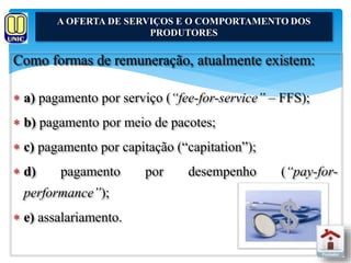 A OFERTA DE SERVIÇOS E O COMPORTAMENTO DOS 
Como formas de remuneração, atualmente existem: 
 a) pagamento por serviço (“fee-for-service” – FFS); 
 b) pagamento por meio de pacotes; 
 c) pagamento por capitação (“capitation”); 
 d) pagamento por desempenho (“pay-for-performance”); 
 e) assalariamento. 
PRODUTORES 
 
