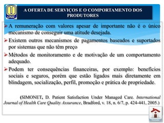 A OFERTA DE SERVIÇOS E O COMPORTAMENTO DOS 
PRODUTORES 
A remuneração com valores apesar de importante não é o único 
mecanismo de conseguir uma atitude desejada. 
Existem outros mecanismos de pagamentos baseados e suportados 
por sistemas que não têm preço 
Métodos de monitoramento e de motivação de um comportamento 
adequado. 
Podem ter consequências financeiras, por exemplo: benefícios 
sociais e seguros, porém que estão ligados mais diretamente em 
blindagem, socialização, perfil, promoção e prática de propriedade. 
(SIMONET, D. Patient Satisfaction Under Managed Care. International 
Journal of Health Care Quality Assurance, Bradford, v. 18, n. 6/7, p. 424-441, 2005.) 
 