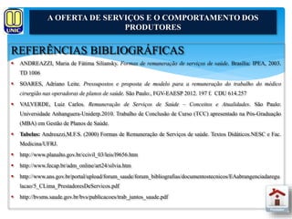 A OFERTA DE SERVIÇOS E O COMPORTAMENTO DOS 
PRODUTORES 
REFERÊNCIAS BIBLIOGRÁFICAS 
 ANDREAZZI, Maria de Fátima Siliansky. Formas de remuneração de serviços de saúde. Brasília: IPEA, 2003. 
TD 1006 
 SOARES, Adriano Leite. Pressupostos e proposta de modelo para a remuneração do trabalho do médico 
cirurgião nas operadoras de planos de saúde. São Paulo:, FGV-EAESP 2012. 197 f. CDU 614.257 
 VALVERDE, Luiz Carlos. Remuneração de Serviços de Saúde – Conceitos e Atualidades. São Paulo: 
Universidade Anhanguera-Uniderp.2010. Trabalho de Conclusão de Curso (TCC) apresentado na Pós-Graduação 
(MBA) em Gestão de Planos de Saúde. 
 Tabelas: Andreazzi,M.F.S. (2000) Formas de Remuneração de Serviços de saúde. Textos Didáticos.NESC e Fac. 
Medicina/UFRJ. 
 http://www.planalto.gov.br/ccivil_03/leis/l9656.htm 
 http://www.fecap.br/adm_online/art24/silvia.htm 
 http://www.ans.gov.br/portal/upload/forum_saude/forum_bibliografias/documentostecnicos/EAabrangenciadaregu 
lacao/5_CLima_PrestadoresDeServicos.pdf 
 http://bvsms.saude.gov.br/bvs/publicacoes/trab_juntos_saude.pdf 
