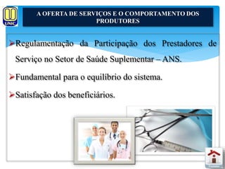 A OFERTA DE SERVIÇOS E O COMPORTAMENTO DOS 
PRODUTORES 
Regulamentação da Participação dos Prestadores de 
Serviço no Setor de Saúde Suplementar – ANS. 
Fundamental para o equilíbrio do sistema. 
Satisfação dos beneficiários. 
 