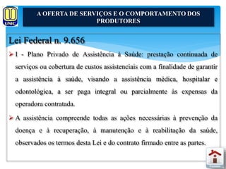 A OFERTA DE SERVIÇOS E O COMPORTAMENTO DOS 
Lei Federal n. 9.656 
PRODUTORES 
 I - Plano Privado de Assistência à Saúde: prestação continuada de 
serviços ou cobertura de custos assistenciais com a finalidade de garantir 
a assistência à saúde, visando a assistência médica, hospitalar e 
odontológica, a ser paga integral ou parcialmente às expensas da 
operadora contratada. 
 A assistência compreende todas as ações necessárias à prevenção da 
doença e à recuperação, à manutenção e à reabilitação da saúde, 
observados os termos desta Lei e do contrato firmado entre as partes. 
 