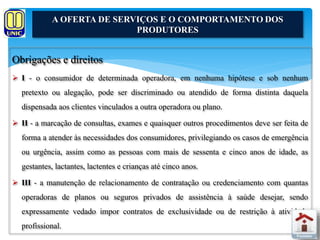A OFERTA DE SERVIÇOS E O COMPORTAMENTO DOS 
Obrigações e direitos 
PRODUTORES 
 I - o consumidor de determinada operadora, em nenhuma hipótese e sob nenhum 
pretexto ou alegação, pode ser discriminado ou atendido de forma distinta daquela 
dispensada aos clientes vinculados a outra operadora ou plano. 
 II - a marcação de consultas, exames e quaisquer outros procedimentos deve ser feita de 
forma a atender às necessidades dos consumidores, privilegiando os casos de emergência 
ou urgência, assim como as pessoas com mais de sessenta e cinco anos de idade, as 
gestantes, lactantes, lactentes e crianças até cinco anos. 
 III - a manutenção de relacionamento de contratação ou credenciamento com quantas 
operadoras de planos ou seguros privados de assistência à saúde desejar, sendo 
expressamente vedado impor contratos de exclusividade ou de restrição à atividade 
profissional. 
 