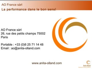 AO France sàrl
La performance dans le bon sens!
www.anita-olland.com
AO France sàrl
26, rue des petits champs 75002
Paris
Portable : +33 (0)6 25 71 14 48
Email : ao@anita-olland.com
 