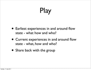 Play

                       • Earliest experiences in and around ﬂow
                         state - what how and who?
                       • Current experiences in and around ﬂow
                         state - what, how and who?
                       • Share back with the group

Sunday, 17 July 2011
 