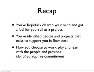 Recap
                       • You've hopefully cleared your mind and got
                         a feel for yourself as a project.
                       • You've identiﬁed people and projects that
                         exist to support you in ﬂow state
                       • How you choose to work, play and learn
                         with the people and passions
                         identiﬁedrequires commitment


Sunday, 17 July 2011
 
