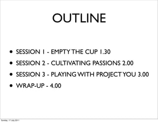OUTLINE

        • SESSION 1 - EMPTY THE CUP 1.30
        • SESSION 2 - CULTIVATING PASSIONS 2.00
        • SESSION 3 - PLAYING WITH PROJECT YOU 3.00
        • WRAP-UP - 4.00

Sunday, 17 July 2011
 