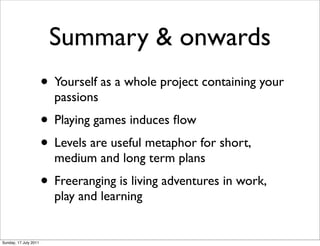 Summary & onwards
                       • Yourself as a whole project containing your
                         passions
                       • Playing games induces ﬂow
                       • Levels are useful metaphor for short,
                         medium and long term plans
                       • Freeranging is living adventures in work,
                         play and learning


Sunday, 17 July 2011
 