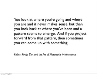 You look atwhere you’re going and where
                       you are and it never makes sense, but then
                       you look back at where you’ve been and a
                       pattern seems to emerge. And if you project
                       forward from that pattern, then sometimes
                       you can come up with something.

                       Robert Pirsig,Zen and the Art of Motorcycle Maintenance




Sunday, 17 July 2011
 