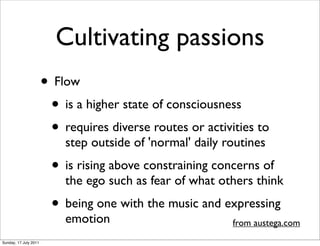 Cultivating passions
                       • Flow
                        • is a higher state of consciousness
                        • requires diverse routes or activities to
                           step outside of 'normal' daily routines
                         • is rising above constraining concerns of
                           the ego such as fear of what others think
                         • being one with the music and expressing
                           emotion                         from austega.com
Sunday, 17 July 2011
 