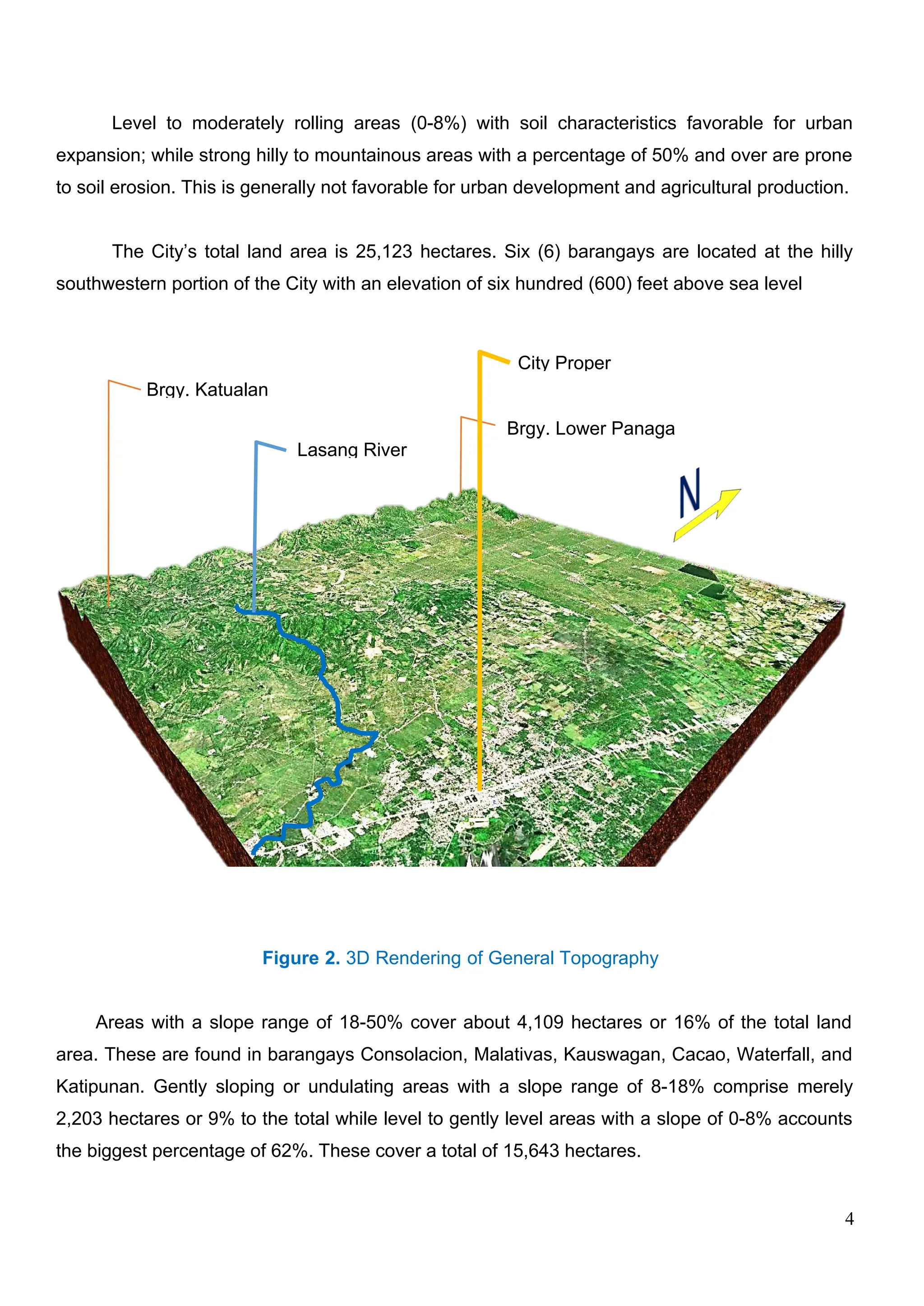 Level to moderately rolling areas (0-8%) with soil characteristics favorable for urban
expansion; while strong hilly to mountainous areas with a percentage of 50% and over are prone
to soil erosion. This is generally not favorable for urban development and agricultural production.
The City’s total land area is 25,123 hectares. Six (6) barangays are located at the hilly
southwestern portion of the City with an elevation of six hundred (600) feet above sea level
Figure 2. 3D Rendering of General Topography
Areas with a slope range of 18-50% cover about 4,109 hectares or 16% of the total land
area. These are found in barangays Consolacion, Malativas, Kauswagan, Cacao, Waterfall, and
Katipunan. Gently sloping or undulating areas with a slope range of 8-18% comprise merely
2,203 hectares or 9% to the total while level to gently level areas with a slope of 0-8% accounts
the biggest percentage of 62%. These cover a total of 15,643 hectares.
4
Brgy. Lower Panaga
City Proper
Lasang River
Brgy. Katualan
 