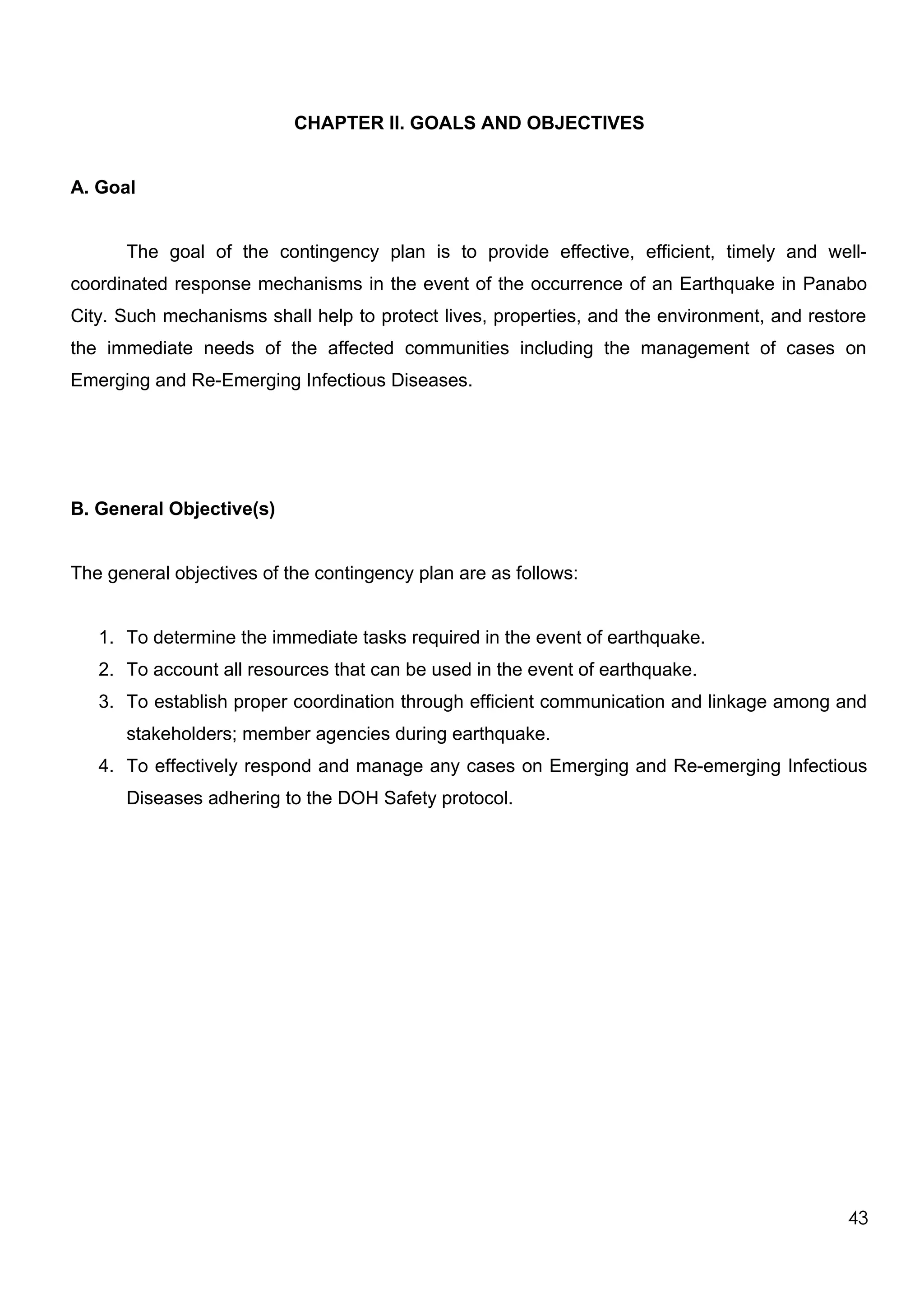 CHAPTER II. GOALS AND OBJECTIVES
A. Goal
The goal of the contingency plan is to provide effective, efficient, timely and well-
coordinated response mechanisms in the event of the occurrence of an Earthquake in Panabo
City. Such mechanisms shall help to protect lives, properties, and the environment, and restore
the immediate needs of the affected communities including the management of cases on
Emerging and Re-Emerging Infectious Diseases.
B. General Objective(s)
The general objectives of the contingency plan are as follows:
1. To determine the immediate tasks required in the event of earthquake.
2. To account all resources that can be used in the event of earthquake.
3. To establish proper coordination through efficient communication and linkage among and
stakeholders; member agencies during earthquake.
4. To effectively respond and manage any cases on Emerging and Re-emerging Infectious
Diseases adhering to the DOH Safety protocol.
43
 