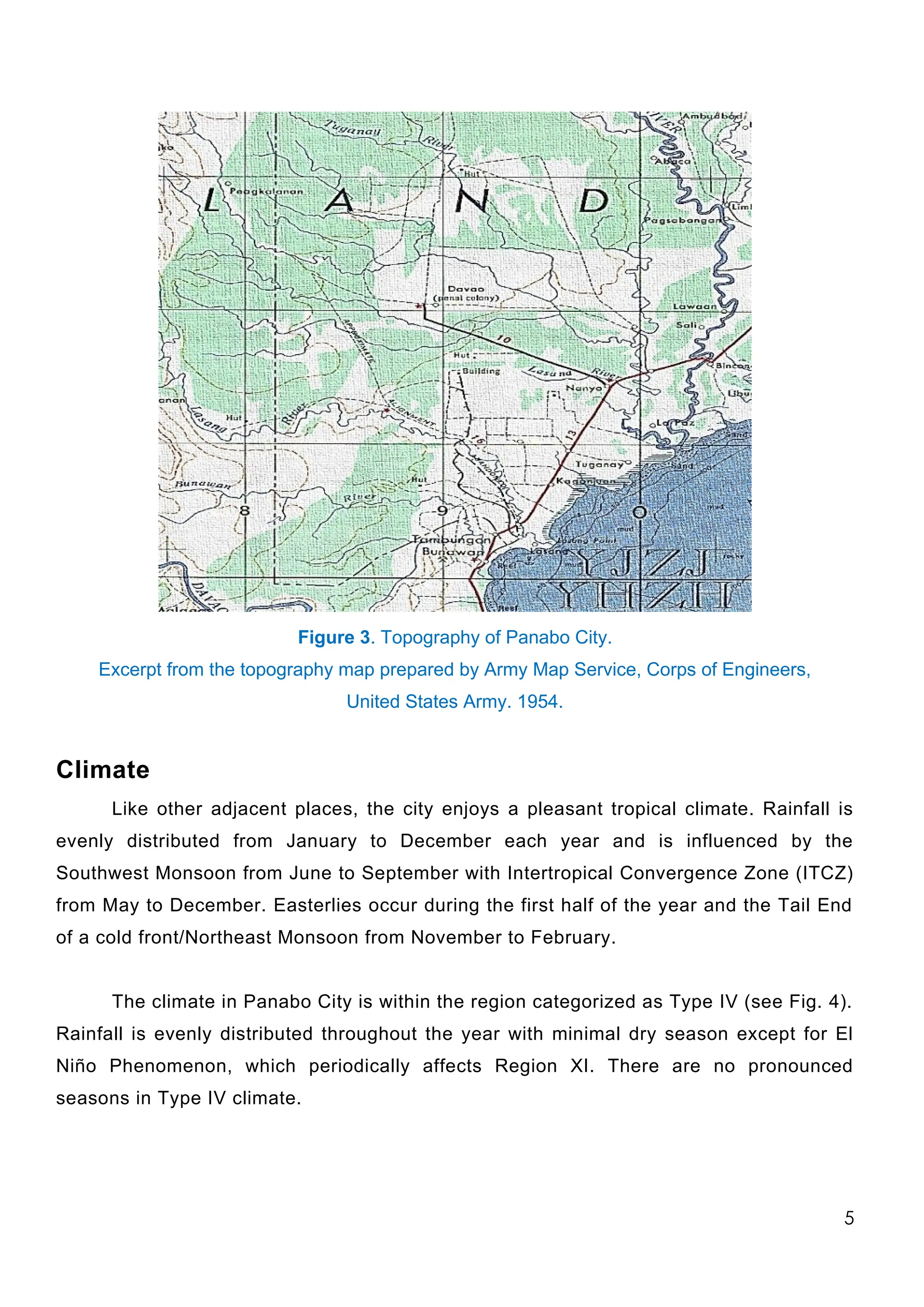 Figure 3. Topography of Panabo City.
Excerpt from the topography map prepared by Army Map Service, Corps of Engineers,
United States Army. 1954.
Climate
Like other adjacent places, the city enjoys a pleasant tropical climate. Rainfall is
evenly distributed from January to December each year and is influenced by the
Southwest Monsoon from June to September with Intertropical Convergence Zone (ITCZ)
from May to December. Easterlies occur during the first half of the year and the Tail End
of a cold front/Northeast Monsoon from November to February.
The climate in Panabo City is within the region categorized as Type IV (see Fig. 4).
Rainfall is evenly distributed throughout the year with minimal dry season except for El
Niño Phenomenon, which periodically affects Region XI. There are no pronounced
seasons in Type IV climate.
5
 