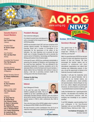 Official Letter of Asia & Oceania Federation of Obstetrics & Gynaecology
Vol. 1

Issue 1

October, 2012

AOFOG

www.aofog.org
Executive Board &
Council Members

Dear esteemed colleagues,

President
Prof. Yu-Shih Yang
(Taiwan)

It is indeed my great honor and pleasure to
write a message for this inaugural issue of
AOFOG Newsletter.

NEWS

President Elect
Dr. Kurian Joseph
(India)
Vice-President
Prof. Joo Hyun Nam
(Korea)
Immediate Past President
Prof. Pak-Chung Ho
(Hong Kong)
Secretary-General
Prof. Walfrido W. Sumpaico
(Philippines)
Deputy Secretary-General
Dr. Rohana Haththotuwa
(Sri Lanka)
Treasurer
Dr. Ravi Chandran
(Malaysia)

President's Message

AOFOG was founded in April 1957 and now comprises of 26
member national societies. The Federation has set up an
Executive Board and a number of Committees to be
responsible for the governance of the affairs of the
federation. Our main objectives are to promote the total
health care in females throughout life and to promote the
science and art of Obstetrics, Gynecology and Reproductive
Biology particularly in Asia-Oceania region.
In the past 55 years, AOFOG has contributed substantially in
advancing the standard of Obstetrics and Gynecology and
the result has been significant. This was attributed to the
outstanding leadership of previous presidents and to the
dedicated efforts of all of the Board and Council members. I
deeply believe that our Federation will continue to keep on
playing a vital role in promoting women's health in the
coming years in the Asia-Oceania region.
Professor Yu-Shih Yang
President, AOFOG

Editorial
Dear Colleagues & Friends,

Editor-in-Chief, JOGR
Prof. Shiro Kozuma
(Japan)
Chairmen
Dr. Fong Yoke Fai
Dr. Shyam Desai
Prof. Kazunori Ochiai
Dr. Mario A. Bernardino
Dr. Jaydeep Tank
Prof. Masayasu Koyama
Prof. V. Sivanesaratnam
Prof. Suporn Koetsawang
Dr. Leung Kwok Yin
Dr. Narendra Malhotra

In the past few years the vibrance of
AOFOG is palpable and visible. This is all
credited to our last 3 presidents and our
enthusiastic Secretary General. AOFOG is now very active in
almost all its member countries and also this year we have a
special session in FIGO & other conferences like COGI &
SAFOG.
This is the first issue of the AOFOG bulletin which is going to
be released at FIGO-ROME in the AOFOG Session.
We look forwards to active contributions from all of you to
make this news bulletin more colorful & more interactive.
Happy reading.
Dr Narendra Malhotra

October, 2012 Rome
Secretary's Message
This special issue of the
AOFOG Newsletter is
simply that – SPECIAL! In
what way, you may ask?
Well, it is special because AOFOG has decided
to share its vision and objectives beyond the
borders of Asia and Oceania. We have
encouraged the member nations and its
members to collaborate with other
international organizations and attend their
meetings and collaborative projects. In this
way, we get the opportunity to belong to the
fraternity of women's health providers.
Secondly, it will give the readership some
insights into our special federation. Get to
know who are our member nations, our
officers, committee works, recent activities
and special projects. Diverse though we may
be in race, culture, religions and governance
structures, we strive towards a common goal
– to provide the best in women's health care.
Lastly, the federation has 1 special goal at the
moment – the education of its members. We
bring time-honored practices with the
emerging new knowledge to our academic
activities.
To all FIGO delegates, special greetings from
your colleagues in the Asia-Oceania
Federation! Join us in our AOFOG Session in
FIGO 2012 Rome, 10th Oct at 1430 - 1700.
Prof Walfrido W Sumpaico, MD
Secretary General

 