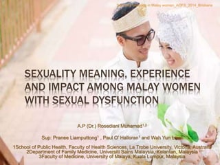 SEXUALITY MEANING, EXPERIENCE
AND IMPACT AMONG MALAY WOMEN
WITH SEXUAL DYSFUNCTION
A.P (Dr.) Rosediani Muhamad1,2
Sup: Pranee Liamputtong1 , Paul O’ Halloran1 and Wah Yun Low3
1School of Public Health, Faculty of Health Sciences, La Trobe University, Victoria, Australia
2Department of Family Medicine, Universiti Sains Malaysia, Kelantan, Malaysia
3Faculty of Medicine, University of Malaya, Kuala Lumpur, Malaysia
.
Sexuality Meaning in Malay women_AOFS_2014_Brisbane
 