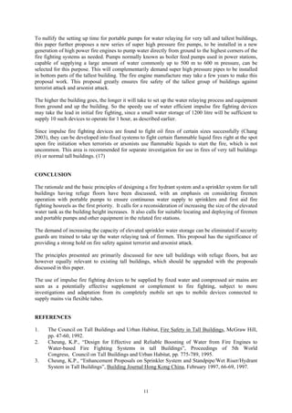 To nullify the setting up time for portable pumps for water relaying for very tall and tallest buildings,
this paper further proposes a new series of super high pressure fire pumps, to be installed in a new
generation of high power fire engines to pump water directly from ground to the highest corners of the
fire fighting systems as needed. Pumps normally known as boiler feed pumps used in power stations,
capable of supplying a large amount of water commonly up to 500 m to 600 m pressure, can be
selected for this purpose. This will complementarily demand super high pressure pipes to be installed
in bottom parts of the tallest building. The fire engine manufacture may take a few years to make this
proposal work. This proposal greatly ensures fire safety of the tallest group of buildings against
terrorist attack and arsonist attack.
The higher the building goes, the longer it will take to set up the water relaying process and equipment
from ground and up the building. So the speedy use of water efficient impulse fire fighting devices
may take the lead in initial fire fighting, since a small water storage of 1200 litre will be sufficient to
supply 10 such devices to operate for 1 hour, as described earlier.
Since impulse fire fighting devices are found to fight oil fires of certain sizes successfully (Chang
2003), they can be developed into fixed systems to fight certain flammable liquid fires right at the spot
upon fire initiation when terrorists or arsonists use flammable liquids to start the fire, which is not
uncommon. This area is recommended for separate investigation for use in fires of very tall buildings
(6) or normal tall buildings. (17)
CONCLUSION
The rationale and the basic principles of designing a fire hydrant system and a sprinkler system for tall
buildings having refuge floors have been discussed, with an emphasis on considering firemen
operation with portable pumps to ensure continuous water supply to sprinklers and first aid fire
fighting hosreels as the first priority. It calls for a reconsideration of increasing the size of the elevated
water tank as the building height increases. It also calls for suitable locating and deploying of firemen
and portable pumps and other equipment in the related fire stations.
The demand of increasing the capacity of elevated sprinkler water storage can be eliminated if security
guards are trained to take up the water relaying task of firemen. This proposal has the significance of
providing a strong hold on fire safety against terrorist and arsonist attack.
The principles presented are primarily discussed for new tall buildings with refuge floors, but are
however equally relevant to existing tall buildings, which should be upgraded with the proposals
discussed in this paper.
The use of impulse fire fighting devices to be supplied by fixed water and compressed air mains are
seen as a potentially effective supplement or complement to fire fighting, subject to more
investigations and adaptation from its completely mobile set ups to mobile devices connected to
supply mains via flexible tubes.
REFERENCES
1. The Council on Tall Buildings and Urban Habitat, Fire Safety in Tall Buildings, McGraw Hill,
pp. 47-60, 1992.
2. Cheung, K.P., “Design for Effective and Reliable Boosting of Water from Fire Engines to
Water-based Fire Fighting Systems in tall Buildings”, Proceedings of 5th World
Congress, Council on Tall Buildings and Urban Habitat, pp. 775-789, 1995.
3. Cheung, K.P., “Enhancement Proposals on Sprinkler System and Standpipe/Wet Riser/Hydrant
System in Tall Buildings”, Building Journal Hong Kong China, February 1997, 66-69, 1997.
11
 