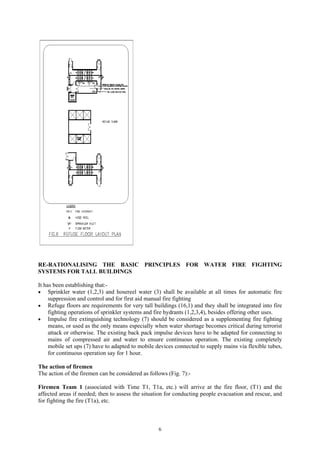 RE-RATIONALISING THE BASIC PRINCIPLES FOR WATER FIRE FIGHTING
SYSTEMS FOR TALL BUILDINGS
It has been establishing that:-
• Sprinkler water (1,2,3) and hosereel water (3) shall be available at all times for automatic fire
suppression and control and for first aid manual fire fighting
• Refuge floors are requirements for very tall buildings (16,1) and they shall be integrated into fire
fighting operations of sprinkler systems and fire hydrants (1,2,3,4), besides offering other uses.
• Impulse fire extinguishing technology (7) should be considered as a supplementing fire fighting
means, or used as the only means especially when water shortage becomes critical during terrorist
attack or otherwise. The existing back pack impulse devices have to be adapted for connecting to
mains of compressed air and water to ensure continuous operation. The existing completely
mobile set ups (7) have to adapted to mobile devices connected to supply mains via flexible tubes,
for continuous operation say for 1 hour.
The action of firemen
The action of the firemen can be considered as follows (Fig. 7):-
Firemen Team 1 (associated with Time T1, T1a, etc.) will arrive at the fire floor, (T1) and the
affected areas if needed; then to assess the situation for conducting people evacuation and rescue, and
for fighting the fire (T1a), etc.
6
 