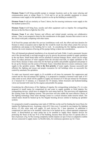 Firemen Team 2 will bring portable pumps to strategic locations such as the water relaying and
communication posts at refuge floors (1, 2,3,4) and to set up the portable equipment to ensure
continuous water supply to the sprinkler system to as far up the building as needed (T2).
Firemen Team 3 will act similarly as Team 2 above, but for ensuring continuous water supply to the
fire hydrant system (T3).
Firemen Team 4 will bring hose, nozzles and other equipment such as impulse fire extinguishing
devices to the fire floor to fight the fire (T4).
Firemen Team 5 are other firemen and officers and related people carrying out collaborative
actions. Time is not assigned to them for the consideration in this paper, because their action is not in
the critical work path, comparing with other teams.
If all fixed fire pumps and other fire services installations work well, the effort and time duration for
firemen to direct evacuation and to fight the fire would be much less than when certain fire services
installations and pumps in the building fail to work. In considering the fire fighting operations by
firemen, the worst situation of having all fire pumps failing is taken into consideration.
This will demand pre-planned installation of an elevated roof tank (Table 1) and a pneumatic booster
unit if the elevated tank is not high enough to give by gravity the pressure needed to supply sprinklers
to the top floors. Small break tanks will be installed at selected strategic floors, which can be refuge
floors, to reduce pressure of water supplied from the elevated rood tank, to supply sprinklers to the
lower floors, because it takes some time for the back up mobile and portable equipment and pumps to
be set up by firemen (see the action of Firemen Team 2 described above) to ensure continuous water
supply to the sprinkler system. This is the first priority of water supply, because successful and
efficient fire fighting and rescue and people evacuation for tall buildings relies on successful fire
control by automatic fire sprinklers.
To make sure hosereel water supply is (3) available at all times for automatic fire suppression and
control and for first aid manual fire fighting, it is proposed to installed a hosereel water tank of 4.5
cubic meter at roof, which will be capable to supply one hosereel of 15 litre per minute for 30 minutes
or 2 hosereel for 15 minutes, or 2 hosereels for 10 minutes, before hosereels and hydrants/landing
valves are boosted with water by fire engines and portable fire pumps.
Considering the effectiveness of fire fighting of impulse fire extinguishing technology (7), it is also
proposed to install mains for compressed air and water to supply portable or fixed impulse fire
extinguishing devices, which have to adapted for such mains back up. This provision will supplement
the existing water fire fighting systems. This provision will also enable the most effective choice of
fire fighting technology when water shortage comes to a critical situation under terrorist attack. The
related mains should be backed up by fire brigade boosting devices similar to backing up sprinkler
systems.
It is proposed to install a separating water tank of 1200 litre on the roof for feeding the lower floors for
impulse fire fighting devices. Assuming a shot of 0.1 litre every 3 seconds by one impulse fire fighting
device, (7) this water tank will supply 10 such devices for 1 hour operation. In additional a
compressed air tank has to be installed, which has to be backed up by a diesel-operated compressor
motor. A diesel-backed up water pump has to be installed to supply these impulse devices for
protecting the floors at the top 70 m of the building, because these devices have to operate above 6
bars of pressure. (Fig. 8) The existing completely mobile impulse set ups (7) have to adapted to mobile
devices connected to supply mains via flexible tubes, for continuous operation say for 1 hour.
7
 