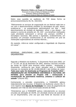 Ministério Público do Estado de Pernambuco
               Promotoria de Justiça de Defesa da Cidadania da Capital
                     Promoção e Defesa do Patrimônio Público
              15º Promotor de Justiça de Defesa da Cidadania da Capital


Sobre essa questão os auditores do                      TCE      dessa     forma   se
pronunciaram(Volume III, fls. 102/103):

“Efetivamente os serviços de organização de um festival nada tem a
ver com o desenvolvimento científico ou tecnológico do país. Assim,
evidencia-se – no procedimento administrativo em tela – total
desvirtuamento da vontade do legislador; afinal, o seu desejo – ao
estatuir a norma do antedito art. 24, XIII – era beneficiar instituições
cujas atividades estivessem a serviço dos avanços científico e
tecnológico nacionais. Não pensou o legislador, evidentemente, em
sacrificar um princípio constitucional (o da isonomia) em prol de
instituições organizadoras de eventos festivos...

Do exposto, infere-se restar configurada a ilegalidade da Dispensa
em causa” .



DESPESAS  EXECUTADAS                 COM        DESVIO          DE        FINALIDADE
ORÇAMENTÁRIA



Segundo o Relatório da Auditoria, “o Orçamento Fiscal para 2002, Lei
n˚ 12.147, de 26 de dezembro de 2001, destinou recursos oriundos
da venda da CELPE para diversos entes estatais... Analisando o
Orçamento, verificou-se que foram alocados para a FUNDARPE
recursos no montante de R$ 10.000.000,00 ( dez milhões de reais).
Todo esse valor foi destinado ao Programa de Trabalho 2022 –
PRESERVAÇÃO DO PATRIMÔNIO HISTÓRICO E CULTURAL DO
ESTADO, para atender ao Projeto 140 – restauração e
revitalização do patrimônio histórico, artístico e cultural do
estado” (volume VII).

Contrariando a previsão orçamentária, a FUNDARPE aplicou
indevidamente tais recursos. O Relatório da Auditoria( volume VII, fl.
112) registra esse desvio de finalidade nos casos do pagamento de
despesas com mão-de-obra terceirizada através da FADE:

“Entendemos que a FUNDARPE aplicou indevidamente os recursos
oriundos da alienação da CELPE, em atividade diversa da autorizada
na Lei Orçamentária, uma vez que esta fonte de recursos só se


      Rua 1º de Março nº 100 – 5º andar- Santo Antonio – Recife/PE
                                    10
 
