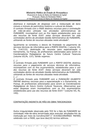 Ministério Público do Estado de Pernambuco
               Promotoria de Justiça de Defesa da Cidadania da Capital
                     Promoção e Defesa do Patrimônio Público
              15º Promotor de Justiça de Defesa da Cidadania da Capital


destinava à realização de despesas com a restauração de bens
móveis e imóveis do patrimônio histórico e cultural do Estado.
O contrato firmado com o FADE destinou recursos para a contratação
de mão-de-obra utilizada nas atividades administrativas da
FUNDARPE, incompatível com os fins legais estabelecidos para uso
dos recursos da fonte 0107. estes serviços deveriam ter sido
contratados dentro da atividade Gestão Administrativa da FUNDARPE,
utilizando as fontes de recursos alocadas neste atividade”.

Igualmente se constatou o desvio de finalidade no pagamento de
serviços técnicos de informática para o PORTO DIGITAL ( volume VII,
fls. 114/115), destinação de recursos para especialização e
treinamento, na França, de profissionais selecionados para serem os
Coordenadores Pedagógicos do futuro Centro Cultural Tacaruna
(volume VII,fls. 137). Senão vejamos:

(...)
O contrato firmado pela FUNDARPE com o PORTO DIGITAL destinou
recursos para o pagamento de serviços técnicos de informática,
incompatíveis com os fins orçamentários, estabelecidos para o uso
dos recursos da fonte 0107. Estes serviços deveriam ter sido
contratados dentro da atividade Gestão Administrativa da FUNDARPE,
utilizando as fontes de recursos alocadas nesta atividade.
(...)
O contrato firmado pela FUNDARPE com a FUNDAÇÃO GILBERTO
FREYRE destinou recursos para a especialização e o treinamento, na
França, de profissionais selecionados para serem os Coordenadores
Pedagógicos do futuro Centro Cultural Tacaruna. Observamos que
estas despesas eram incompatíveis com os fins orçamentários
estabelecidos para uso dos recursos da fonte 0107.” (volume VII, fls.
140).



CONTRATAÇÃO INDIRETA DE MÃO-DE-OBRA TERCEIRIZADA



Outra irregularidade observada pelo TCE foi o fato da FUNDARPE ter
contratado mão-de-obra terceirizada para executar atividades-fim da
instituição por meio do Convênio/SAT n˚ 014/00(CONVÊNIO MATER)
celebrado com a FADE, que teve dez(10) termos aditivos.


      Rua 1º de Março nº 100 – 5º andar- Santo Antonio – Recife/PE
                                    11
 