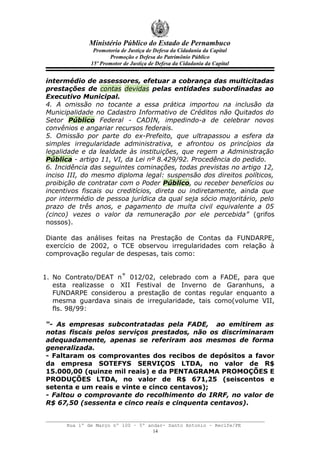 Ministério Público do Estado de Pernambuco
               Promotoria de Justiça de Defesa da Cidadania da Capital
                     Promoção e Defesa do Patrimônio Público
              15º Promotor de Justiça de Defesa da Cidadania da Capital


intermédio de assessores, efetuar a cobrança das multicitadas
prestações de contas devidas pelas entidades subordinadas ao
Executivo Municipal.
4. A omissão no tocante a essa prática importou na inclusão da
Municipalidade no Cadastro Informativo de Créditos não Quitados do
Setor Público Federal - CADIN, impedindo-a de celebrar novos
convênios e angariar recursos federais.
5. Omissão por parte do ex-Prefeito, que ultrapassou a esfera da
simples irregularidade administrativa, e afrontou os princípios da
legalidade e da lealdade às instituições, que regem a Administração
Pública - artigo 11, VI, da Lei nº 8.429/92. Procedência do pedido.
6. Incidência das seguintes cominações, todas previstas no artigo 12,
inciso III, do mesmo diploma legal: suspensão dos direitos políticos,
proibição de contratar com o Poder Público, ou receber benefícios ou
incentivos fiscais ou creditícios, direta ou indiretamente, ainda que
por intermédio de pessoa jurídica da qual seja sócio majoritário, pelo
prazo de três anos, e pagamento de multa civil equivalente a 05
(cinco) vezes o valor da remuneração por ele percebida” (grifos
nossos).

Diante das análises feitas na Prestação de Contas da FUNDARPE,
exercício de 2002, o TCE observou irregularidades com relação à
comprovação regular de despesas, tais como:


1. No Contrato/DEAT n˚ 012/02, celebrado com a FADE, para que
   esta realizasse o XII Festival de Inverno de Garanhuns, a
   FUNDARPE considerou a prestação de contas regular enquanto a
   mesma guardava sinais de irregularidade, tais como(volume VII,
   fls. 98/99:

“- As empresas subcontratadas pela FADE, ao emitirem as
notas fiscais pelos serviços prestados, não os discriminaram
adequadamente, apenas se referiram aos mesmos de forma
generalizada.
- Faltaram os comprovantes dos recibos de depósitos a favor
da empresa SOTEFYS SERVIÇOS LTDA, no valor de R$
15.000,00 (quinze mil reais) e da PENTAGRAMA PROMOÇÕES E
PRODUÇÕES LTDA, no valor de R$ 671,25 (seiscentos e
setenta e um reais e vinte e cinco centavos);
- Faltou o comprovante do recolhimento do IRRF, no valor de
R$ 67,50 (sessenta e cinco reais e cinquenta centavos).


      Rua 1º de Março nº 100 – 5º andar- Santo Antonio – Recife/PE
                                    14
 