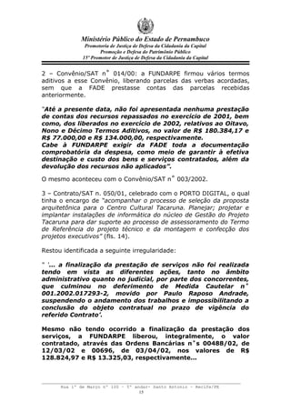 Ministério Público do Estado de Pernambuco
               Promotoria de Justiça de Defesa da Cidadania da Capital
                     Promoção e Defesa do Patrimônio Público
              15º Promotor de Justiça de Defesa da Cidadania da Capital


2 – Convênio/SAT n˚ 014/00: a FUNDARPE firmou vários termos
aditivos a esse Convênio, liberando parcelas das verbas acordadas,
sem que a FADE prestasse contas das parcelas recebidas
anteriormente.

“Até a presente data, não foi apresentada nenhuma prestação
de contas dos recursos repassados no exercício de 2001, bem
como, dos liberados no exercício de 2002, relativos ao Oitavo,
Nono e Décimo Termos Aditivos, no valor de R$ 180.384,17 e
R$ 77.000,00 e R$ 134.000,00, respectivamente.
Cabe à FUNDARPE exigir da FADE toda a documentação
comprobatória da despesa, como meio de garantir à efetiva
destinação e custo dos bens e serviços contratados, além da
devolução dos recursos não aplicados”.

O mesmo aconteceu com o Convênio/SAT n˚ 003/2002.

3 – Contrato/SAT n. 050/01, celebrado com o PORTO DIGITAL, o qual
tinha o encargo de “acompanhar o processo de seleção da proposta
arquitetônica para o Centro Cultural Tacaruna. Planejar; projetar e
implantar instalações de informática do núcleo de Gestão do Projeto
Tacaruna para dar suporte ao processo de assessoramento do Termo
de Referência do projeto técnico e da montagem e confecção dos
projetos executivos” (fls. 14).

Restou identificada a seguinte irregularidade:

“ ‘... a finalização da prestação de serviços não foi realizada
tendo em vista as diferentes ações, tanto no âmbito
administrativo quanto no judicial, por parte dos concorrentes,
que culminou no deferimento de Medida Cautelar n˚
001.2002.017293-2, movido por Paulo Raposo Andrade,
suspendendo o andamento dos trabalhos e impossibilitando a
conclusão do objeto contratual no prazo de vigência do
referido Contrato’.

Mesmo não tendo ocorrido a finalização da prestação dos
serviços, a FUNDARPE liberou, integralmente, o valor
contratado, através das Ordens Bancárias n˚s 00488/02, de
12/03/02 e 00696, de 03/04/02, nos valores de R$
128.824,97 e R$ 13.325,03, respectivamente...



      Rua 1º de Março nº 100 – 5º andar- Santo Antonio – Recife/PE
                                    15
 