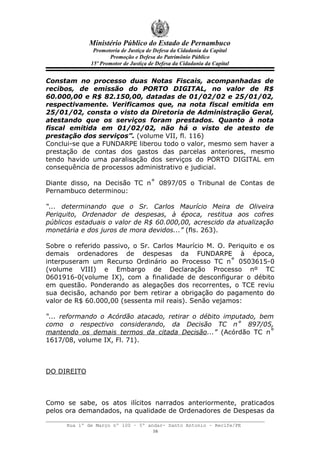 Ministério Público do Estado de Pernambuco
               Promotoria de Justiça de Defesa da Cidadania da Capital
                     Promoção e Defesa do Patrimônio Público
              15º Promotor de Justiça de Defesa da Cidadania da Capital


Constam no processo duas Notas Fiscais, acompanhadas de
recibos, de emissão do PORTO DIGITAL, no valor de R$
60.000,00 e R$ 82.150,00, datadas de 01/02/02 e 25/01/02,
respectivamente. Verificamos que, na nota fiscal emitida em
25/01/02, consta o visto da Diretoria de Administração Geral,
atestando que os serviços foram prestados. Quanto à nota
fiscal emitida em 01/02/02, não há o visto de atesto de
prestação dos serviços”. (volume VII, fl. 116)
Conclui-se que a FUNDARPE liberou todo o valor, mesmo sem haver a
prestação de contas dos gastos das parcelas anteriores, mesmo
tendo havido uma paralisação dos serviços do PORTO DIGITAL em
consequência de processos administrativo e judicial.

Diante disso, na Decisão TC n˚ 0897/05 o Tribunal de Contas de
Pernambuco determinou:

“... determinando que o Sr. Carlos Maurício Meira de Oliveira
Periquito, Ordenador de despesas, à época, restitua aos cofres
públicos estaduais o valor de R$ 60.000,00, acrescido da atualização
monetária e dos juros de mora devidos...” (fls. 263).

Sobre o referido passivo, o Sr. Carlos Maurício M. O. Periquito e os
demais ordenadores de despesas da FUNDARPE à época,
interpuseram um Recurso Ordinário ao Processo TC n˚ 0503615-0
(volume VIII) e Embargo de Declaração Processo nº TC
0601916-0(volume IX), com a finalidade de desconfigurar o débito
em questão. Ponderando as alegações dos recorrentes, o TCE reviu
sua decisão, achando por bem retirar a obrigação do pagamento do
valor de R$ 60.000,00 (sessenta mil reais). Senão vejamos:

“... reformando o Acórdão atacado, retirar o débito imputado, bem
como o respectivo considerando, da Decisão TC n˚ 897/05,
mantendo os demais termos da citada Decisão...” (Acórdão TC n˚
1617/08, volume IX, Fl. 71).



DO DIREITO



Como se sabe, os atos ilícitos narrados anteriormente, praticados
pelos ora demandados, na qualidade de Ordenadores de Despesas da

      Rua 1º de Março nº 100 – 5º andar- Santo Antonio – Recife/PE
                                    16
 
