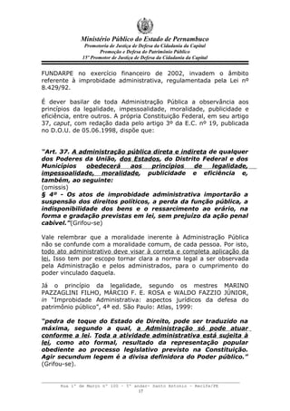 Ministério Público do Estado de Pernambuco
               Promotoria de Justiça de Defesa da Cidadania da Capital
                     Promoção e Defesa do Patrimônio Público
              15º Promotor de Justiça de Defesa da Cidadania da Capital


FUNDARPE no exercício financeiro de 2002, invadem o âmbito
referente à improbidade administrativa, regulamentada pela Lei nº
8.429/92.

É dever basilar de toda Administração Pública a observância aos
princípios da legalidade, impessoalidade, moralidade, publicidade e
eficiência, entre outros. A própria Constituição Federal, em seu artigo
37, caput, com redação dada pelo artigo 3º da E.C. nº 19, publicada
no D.O.U. de 05.06.1998, dispõe que:


“Art. 37. A administração pública direta e indireta de qualquer
dos Poderes da União, dos Estados, do Distrito Federal e dos
Municípios     obedecerá   aos    princípios   de    legalidade,
impessoalidade, moralidade, publicidade e eficiência e,
também, ao seguinte:
(omissis)
§ 4º - Os atos de improbidade administrativa importarão a
suspensão dos direitos políticos, a perda da função pública, a
indisponibilidade dos bens e o ressarcimento ao erário, na
forma e gradação previstas em lei, sem prejuízo da ação penal
cabível.”(Grifou-se)

Vale relembrar que a moralidade inerente à Administração Pública
não se confunde com a moralidade comum, de cada pessoa. Por isto,
todo ato administrativo deve visar à correta e completa aplicação da
lei. Isso tem por escopo tornar clara a norma legal a ser observada
pela Administração e pelos administrados, para o cumprimento do
poder vinculado daquela.

Já o princípio da legalidade, segundo os mestres MARINO
PAZZAGLINI FILHO, MÁRCIO F. E. ROSA e WALDO FAZZIO JÚNIOR,
in “Improbidade Administrativa: aspectos jurídicos da defesa do
patrimônio público”, 4ª ed. São Paulo: Atlas, 1999:

“pedra de toque do Estado de Direito, pode ser traduzido na
máxima, segundo a qual, a Administração só pode atuar
conforme a lei. Toda a atividade administrativa está sujeita à
lei, como ato formal, resultado da representação popular
obediente ao processo legislativo previsto na Constituição.
Agir secundum legem é a divisa definidora do Poder público.”
(Grifou-se).


      Rua 1º de Março nº 100 – 5º andar- Santo Antonio – Recife/PE
                                    17
 