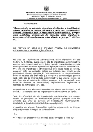 Ministério Público do Estado de Pernambuco
               Promotoria de Justiça de Defesa da Cidadania da Capital
                     Promoção e Defesa do Patrimônio Público
              15º Promotor de Justiça de Defesa da Cidadania da Capital


           E arrematam:

“Descendente do princípio do estado de direito, a legalidade é
a base de todos os demais princípios e deve ser compreendida
sempre associada com a moralidade administrativa, porque
uma legalidade desprovida de conteúdo ético significaria
insuportável distanciamento entre direito e justiça.” (Grifou-
se).



DA PRÁTICA DE ATOS QUE ATENTAM CONTRA OS PRINCÍPIOS
REGENTES DA ADMINISTRAÇÃO PÚBLICA



Os atos de Improbidade Administrativa estão elencados na Lei
Federal n. 8.429/92, quais sejam: ato de improbidade administrativa
que importe em enriquecimento ilícito, quando em razão do exercício
de cargo auferir qualquer tipo de vantagem patrimonial indevida (art.
9º); ato de improbidade administrativa que causa lesão ao Erário,
qualquer ação ou omissão, dolosa ou culposa, que enseje perda
patrimonial, desvio, apropriação, malbaratamento ou dilapidação dos
bens ou haveres das entidades que integram a administração pública
(art. 10); ato de improbidade administrativa que atenta contra os
princípios da administração pública, qualquer ação ou omissão que
viole os deveres de honestidade, imparcialidade, legalidade e
lealdade às instituições (art. 11).

As condutas acima elencadas caracterizam ofensa aos incisos I, e VI
do art. 11 da referida Lei de Improbidade Administrativa. In verbis:

“Art. 11. Constitui ato de improbidade administrativa que atenta
contra os princípios da administração pública qualquer ação ou
omissão que viole os deveres de honestidade, imparcialidade,
legalidade, e lealdade às instituições e notadamente:

I - praticar ato visando fim proibido em lei ou regulamento ou diverso
daquele previsto, na regra de competência;

(…)

VI - deixar de prestar contas quando esteja obrigado a fazê-lo;”


      Rua 1º de Março nº 100 – 5º andar- Santo Antonio – Recife/PE
                                    18
 