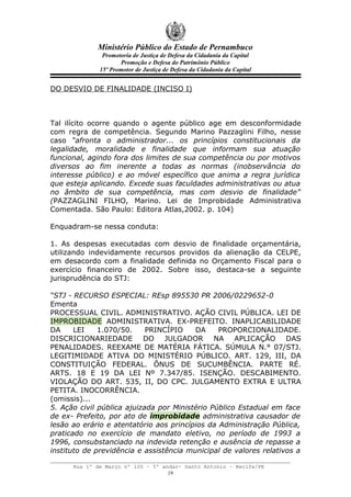 Ministério Público do Estado de Pernambuco
               Promotoria de Justiça de Defesa da Cidadania da Capital
                     Promoção e Defesa do Patrimônio Público
              15º Promotor de Justiça de Defesa da Cidadania da Capital


DO DESVIO DE FINALIDADE (INCISO I)



Tal ilícito ocorre quando o agente público age em desconformidade
com regra de competência. Segundo Marino Pazzaglini Filho, nesse
caso “afronta o administrador... os princípios constitucionais da
legalidade, moralidade e finalidade que informam sua atuação
funcional, agindo fora dos limites de sua competência ou por motivos
diversos ao fim inerente a todas as normas (inobservância do
interesse público) e ao móvel específico que anima a regra jurídica
que esteja aplicando. Excede suas faculdades administrativas ou atua
no âmbito de sua competência, mas com desvio de finalidade”
(PAZZAGLINI FILHO, Marino. Lei de Improbidade Administrativa
Comentada. São Paulo: Editora Atlas,2002. p. 104)

Enquadram-se nessa conduta:

1. As despesas executadas com desvio de finalidade orçamentária,
utilizando indevidamente recursos providos da alienação da CELPE,
em desacordo com a finalidade definida no Orçamento Fiscal para o
exercício financeiro de 2002. Sobre isso, destaca-se a seguinte
jurisprudência do STJ:

“STJ - RECURSO ESPECIAL: REsp 895530 PR 2006/0229652-0
Ementa
PROCESSUAL CIVIL. ADMINISTRATIVO. AÇÃO CIVIL PÚBLICA. LEI DE
IMPROBIDADE ADMINISTRATIVA. EX-PREFEITO. INAPLICABILIDADE
DA     LEI    1.070/50.     PRINCÍPIO    DA     PROPORCIONALIDADE.
DISCRICIONARIEDADE DO JULGADOR NA APLICAÇÃO DAS
PENALIDADES. REEXAME DE MATÉRIA FÁTICA. SÚMULA N.° 07/STJ.
LEGITIMIDADE ATIVA DO MINISTÉRIO PÚBLICO. ART. 129, III, DA
CONSTITUIÇÃO FEDERAL. ÔNUS DE SUCUMBÊNCIA. PARTE RÉ.
ARTS. 18 E 19 DA LEI Nº 7.347/85. ISENÇÃO. DESCABIMENTO.
VIOLAÇÃO DO ART. 535, II, DO CPC. JULGAMENTO EXTRA E ULTRA
PETITA. INOCORRÊNCIA.
(omissis)...
5. Ação civil pública ajuizada por Ministério Público Estadual em face
de ex- Prefeito, por ato de improbidade administrativa causador de
lesão ao erário e atentatório aos princípios da Administração Pública,
praticado no exercício de mandato eletivo, no período de 1993 a
1996, consubstanciado na indevida retenção e ausência de repasse a
instituto de previdência e assistência municipal de valores relativos a

      Rua 1º de Março nº 100 – 5º andar- Santo Antonio – Recife/PE
                                    19
 