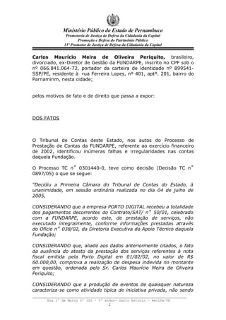 Ministério Público do Estado de Pernambuco
               Promotoria de Justiça de Defesa da Cidadania da Capital
                     Promoção e Defesa do Patrimônio Público
              15º Promotor de Justiça de Defesa da Cidadania da Capital


Carlos Maurício Meira de Oliveira Periquito, brasileiro,
divorciado, ex-Diretor de Gestão da FUNDARPE, inscrito no CPF sob o
nº 066.841.064-72, portador da carteira de identidade nº 899541-
SSP/PE, residente à rua Ferreira Lopes, nº 401, aptº. 201, bairro do
Parnamirim, nesta cidade;


pelos motivos de fato e de direito que passa a expor:



DOS FATOS



O Tribunal de Contas deste Estado, nos autos do Processo de
Prestação de Contas da FUNDARPE, referente ao exercício financeiro
de 2002, identificou inúmeras falhas e irregularidades nas contas
daquela Fundação.

O Processo TC n˚ 0301440-0, teve como decisão (Decisão TC n˚
0897/05) o que se segue:

“Decidiu a Primeira Câmara do Tribunal de Contas do Estado, à
unanimidade, em sessão ordinária realizada no dia 04 de julho de
2005,

CONSIDERANDO que a empresa PORTO DIGITAL recebeu a totalidade
dos pagamentos decorrentes do Contrato/SAT/ n˚ 50/01, celebrado
com a FUNDARPE, acordo este, de prestação de serviços, não
executado integralmente, conforme informações prestadas através
do Ofício n˚ 038/02, da Diretoria Executiva de Apoio Técnico daquela
Fundação;

CONSIDERANDO que, aliado aos dados anteriormente citados, o fato
da ausência do atesto da prestação dos serviços referentes à nota
fiscal emitida pela Porto Digital em 01/02/02, no valor de R$
60.000,00, comprova a realização de despesa indevida no montante
em questão, ordenada pelo Sr. Carlos Maurício Meira de Oliveira
Periquito;

CONSIDERANDO que a produção de eventos de quaisquer natureza
caracteriza-se como atividade típica de iniciativa privada, não sendo

      Rua 1º de Março nº 100 – 5º andar- Santo Antonio – Recife/PE
                                    2
 