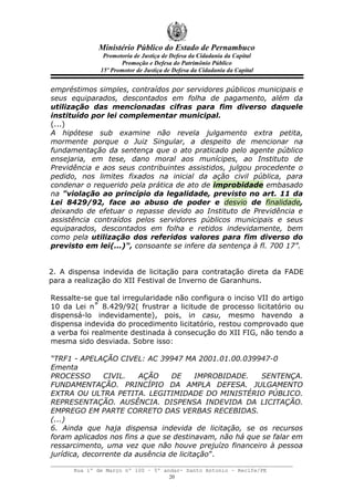 Ministério Público do Estado de Pernambuco
               Promotoria de Justiça de Defesa da Cidadania da Capital
                     Promoção e Defesa do Patrimônio Público
              15º Promotor de Justiça de Defesa da Cidadania da Capital


empréstimos simples, contraídos por servidores públicos municipais e
seus equiparados, descontados em folha de pagamento, além da
utilização das mencionadas cifras para fim diverso daquele
instituído por lei complementar municipal.
(...)
A hipótese sub examine não revela julgamento extra petita,
mormente porque o Juiz Singular, a despeito de mencionar na
fundamentação da sentença que o ato praticado pelo agente público
ensejaria, em tese, dano moral aos munícipes, ao Instituto de
Previdência e aos seus contribuintes assistidos, julgou procedente o
pedido, nos limites fixados na inicial da ação civil pública, para
condenar o requerido pela prática de ato de improbidade embasado
na "violação ao princípio da legalidade, previsto no art. 11 da
Lei 8429/92, face ao abuso de poder e desvio de finalidade,
deixando de efetuar o repasse devido ao Instituto de Previdência e
assistência contraídos pelos servidores públicos municipais e seus
equiparados, descontados em folha e retidos indevidamente, bem
como pela utilização dos referidos valores para fim diverso do
previsto em lei(...)", consoante se infere da sentença à fl. 700 17”.


2. A dispensa indevida de licitação para contratação direta da FADE
para a realização do XII Festival de Inverno de Garanhuns.

Ressalte-se que tal irregularidade não configura o inciso VII do artigo
10 da Lei n˚ 8.429/92( frustrar a licitude de processo licitatório ou
dispensá-lo indevidamente), pois, in casu, mesmo havendo a
dispensa indevida do procedimento licitatório, restou comprovado que
a verba foi realmente destinada à consecução do XII FIG, não tendo a
mesma sido desviada. Sobre isso:

“TRF1 - APELAÇÃO CIVEL: AC 39947 MA 2001.01.00.039947-0
Ementa
PROCESSO       CIVIL.    AÇÃO     DE     IMPROBIDADE.    SENTENÇA.
FUNDAMENTAÇÃO. PRINCÍPIO DA AMPLA DEFESA. JULGAMENTO
EXTRA OU ULTRA PETITA. LEGITIMIDADE DO MINISTÉRIO PÚBLICO.
REPRESENTAÇÃO. AUSÊNCIA. DISPENSA INDEVIDA DA LICITAÇÃO.
EMPREGO EM PARTE CORRETO DAS VERBAS RECEBIDAS.
(...)
6. Ainda que haja dispensa indevida de licitação, se os recursos
foram aplicados nos fins a que se destinavam, não há que se falar em
ressarcimento, uma vez que não houve prejuízo financeiro à pessoa
jurídica, decorrente da ausência de licitação”.

      Rua 1º de Março nº 100 – 5º andar- Santo Antonio – Recife/PE
                                    20
 