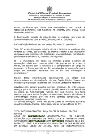 Ministério Público do Estado de Pernambuco
               Promotoria de Justiça de Defesa da Cidadania da Capital
                     Promoção e Defesa do Patrimônio Público
              15º Promotor de Justiça de Defesa da Cidadania da Capital



Assim, verifica-se que houve uma inobservância com relação à
legislação pertinente, não havendo, no entanto, uma efetiva lesão
dos cofres públicos.

3. Contratação indireta de mão-de-obra terceirizada, por meio de
convênio celebrado com a FADE(Contrato/SAT n. 014/00).

A Constituição Federal, em seu artigo 37, inciso II, prescreve:

“Art. 37. A administração pública direta e indireta de qualquer dos
Poderes da União, dos Estados, do Distrito Federal e dos Municípios
obedecerá aos princípios de legalidade, impessoalidade, moralidade,
publicidade e eficiência e, também, ao seguinte:

II - a investidura em cargo ou emprego público depende de
aprovação prévia em concurso público de provas ou de provas e
títulos, de acordo com a natureza e a complexidade do cargo ou
emprego, na forma prevista em lei, ressalvadas as nomeações para
cargo em comissão declarado em lei de livre nomeação e
exoneração;”

Diante dessa determinação constitucional, os cargos que
desempenham as atividades-fim de um Órgão Público devem ser
ocupados por pessoas investidas por força de Concurso Público.

Atividades-fim seriam aqueles serviços precípuos do ente estatal,
serviços para os quais foi criado e que dão sentido à sua existência
na esfera da Administração Pública. Por isso mesmo, não teria
sentido que para essas funções os servidores fossem vinculados à
Administração Pública por um mero contrato temporário, sem
quaisquer garantias trabalhistas.
Tal atitude configura uma falta grave contra os Princípios Basilares
da Administração Pública. Sobre isso, leia-se jurisprudência do STJ:


“STJ - RECURSO ESPECIAL: REsp 711732 SP 2004/0179176-8
Ementa
AÇÃO DE IMPROBIDADE ADMINISTRATIVA. LEI 8.429/92.
VIOLAÇÃO DOS DEVERES DE MORALIDADE E IMPESSOALIDADE.
SERVIDORES CONTRATADOS SEM CONCURSO PÚBLICO PELO EX-
PREFEITO. LESÃO À MORALIDADE ADMINISTRATIVA QUE PRESCINDE
DA EFETIVA LESÃO AO ERÁRIO. PENA DE RESSARCIMENTO.

      Rua 1º de Março nº 100 – 5º andar- Santo Antonio – Recife/PE
                                    21
 