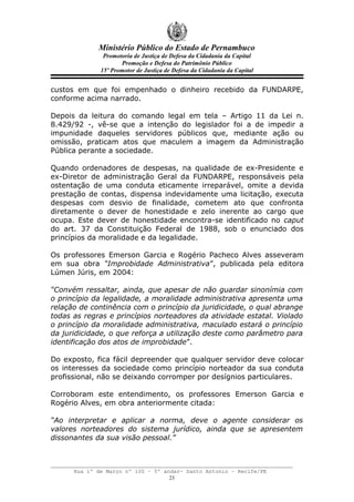Ministério Público do Estado de Pernambuco
               Promotoria de Justiça de Defesa da Cidadania da Capital
                     Promoção e Defesa do Patrimônio Público
              15º Promotor de Justiça de Defesa da Cidadania da Capital


custos em que foi empenhado o dinheiro recebido da FUNDARPE,
conforme acima narrado.

Depois da leitura do comando legal em tela – Artigo 11 da Lei n.
8.429/92 -, vê-se que a intenção do legislador foi a de impedir a
impunidade daqueles servidores públicos que, mediante ação ou
omissão, praticam atos que maculem a imagem da Administração
Pública perante a sociedade.

Quando ordenadores de despesas, na qualidade de ex-Presidente e
ex-Diretor de administração Geral da FUNDARPE, responsáveis pela
ostentação de uma conduta eticamente irreparável, omite a devida
prestação de contas, dispensa indevidamente uma licitação, executa
despesas com desvio de finalidade, cometem ato que confronta
diretamente o dever de honestidade e zelo inerente ao cargo que
ocupa. Este dever de honestidade encontra-se identificado no caput
do art. 37 da Constituição Federal de 1988, sob o enunciado dos
princípios da moralidade e da legalidade.

Os professores Emerson Garcia e Rogério Pacheco Alves asseveram
em sua obra “Improbidade Administrativa”, publicada pela editora
Lúmen Júris, em 2004:

“Convém ressaltar, ainda, que apesar de não guardar sinonímia com
o princípio da legalidade, a moralidade administrativa apresenta uma
relação de continência com o princípio da juridicidade, o qual abrange
todas as regras e princípios norteadores da atividade estatal. Violado
o princípio da moralidade administrativa, maculado estará o princípio
da juridicidade, o que reforça a utilização deste como parâmetro para
identificação dos atos de improbidade”.

Do exposto, fica fácil depreender que qualquer servidor deve colocar
os interesses da sociedade como princípio norteador da sua conduta
profissional, não se deixando corromper por desígnios particulares.

Corroboram este entendimento, os professores Emerson Garcia e
Rogério Alves, em obra anteriormente citada:

“Ao interpretar e aplicar a norma, deve o agente considerar os
valores norteadores do sistema jurídico, ainda que se apresentem
dissonantes da sua visão pessoal.”



      Rua 1º de Março nº 100 – 5º andar- Santo Antonio – Recife/PE
                                    23
 