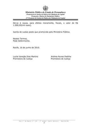 Ministério Público do Estado de Pernambuco
               Promotoria de Justiça de Defesa da Cidadania da Capital
                     Promoção e Defesa do Patrimônio Público
              15º Promotor de Justiça de Defesa da Cidadania da Capital


Dá-se à causa, para efeitos meramente, fiscais, o valor de R$
1.000,00(mil reais).


Isenta de custas posto que promovida pelo Ministério Público.


Nestes Termos,
Pede Deferimento.


Recife, 16 de junho de 2010.



Lucila Varejão Dias Martins                       Andrea Nunes Padilha
Promotora de Justiça                              Promotora de Justiça




      Rua 1º de Março nº 100 – 5º andar- Santo Antonio – Recife/PE
                                    25
 