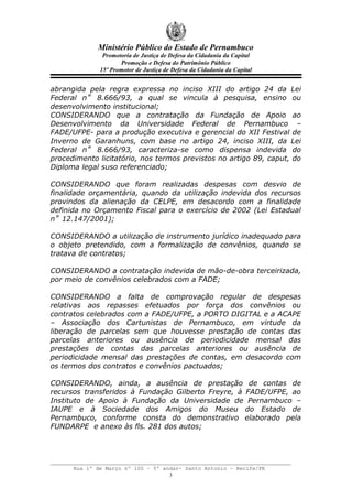 Ministério Público do Estado de Pernambuco
               Promotoria de Justiça de Defesa da Cidadania da Capital
                     Promoção e Defesa do Patrimônio Público
              15º Promotor de Justiça de Defesa da Cidadania da Capital


abrangida pela regra expressa no inciso XIII do artigo 24 da Lei
Federal n˚ 8.666/93, a qual se vincula à pesquisa, ensino ou
desenvolvimento institucional;
CONSIDERANDO que a contratação da Fundação de Apoio ao
Desenvolvimento da Universidade Federal de Pernambuco –
FADE/UFPE- para a produção executiva e gerencial do XII Festival de
Inverno de Garanhuns, com base no artigo 24, inciso XIII, da Lei
Federal n˚ 8.666/93, caracteriza-se como dispensa indevida do
procedimento licitatório, nos termos previstos no artigo 89, caput, do
Diploma legal suso referenciado;

CONSIDERANDO que foram realizadas despesas com desvio de
finalidade orçamentária, quando da utilização indevida dos recursos
provindos da alienação da CELPE, em desacordo com a finalidade
definida no Orçamento Fiscal para o exercício de 2002 (Lei Estadual
n˚ 12.147/2001);

CONSIDERANDO a utilização de instrumento jurídico inadequado para
o objeto pretendido, com a formalização de convênios, quando se
tratava de contratos;

CONSIDERANDO a contratação indevida de mão-de-obra terceirizada,
por meio de convênios celebrados com a FADE;

CONSIDERANDO a falta de comprovação regular de despesas
relativas aos repasses efetuados por força dos convênios ou
contratos celebrados com a FADE/UFPE, a PORTO DIGITAL e a ACAPE
– Associação dos Cartunistas de Pernambuco, em virtude da
liberação de parcelas sem que houvesse prestação de contas das
parcelas anteriores ou ausência de periodicidade mensal das
prestações de contas das parcelas anteriores ou ausência de
periodicidade mensal das prestações de contas, em desacordo com
os termos dos contratos e convênios pactuados;

CONSIDERANDO, ainda, a ausência de prestação de contas de
recursos transferidos à Fundação Gilberto Freyre, à FADE/UFPE, ao
Instituto de Apoio à Fundação da Universidade de Pernambuco –
IAUPE e à Sociedade dos Amigos do Museu do Estado de
Pernambuco, conforme consta do demonstrativo elaborado pela
FUNDARPE e anexo às fls. 281 dos autos;




      Rua 1º de Março nº 100 – 5º andar- Santo Antonio – Recife/PE
                                    3
 