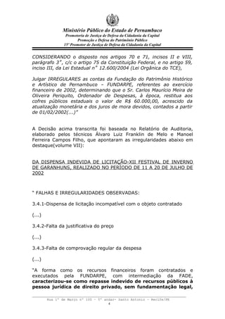 Ministério Público do Estado de Pernambuco
                 Promotoria de Justiça de Defesa da Cidadania da Capital
                       Promoção e Defesa do Patrimônio Público
                15º Promotor de Justiça de Defesa da Cidadania da Capital


CONSIDERANDO o disposto nos artigos 70 e 71, incisos II e VIII,
parágrafo 3˚, c/c o artigo 75 da Constituição Federal, e no artigo 59,
inciso III, da Lei Estadual n˚ 12.600/2004 (Lei Orgânica do TCE),

Julgar IRREGULARES as contas da Fundação do Patrimônio Histórico
e Artístico de Pernambuco – FUNDARPE, referentes ao exercício
financeiro de 2002, determinando que o Sr. Carlos Maurício Meira de
Oliveira Periquito, Ordenador de Despesas, à época, restitua aos
cofres públicos estaduais o valor de R$ 60.000,00, acrescido da
atualização monetária e dos juros de mora devidos, contados a partir
de 01/02/2002(...)”


A Decisão acima transcrita foi baseada no Relatório de Auditoria,
elaborado pelos técnicos Álvaro Luiz Franklin de Melo e Manoel
Ferreira Campos Filho, que apontaram as irregularidades abaixo em
destaque(volume VII):


DA DISPENSA INDEVIDA DE LICITAÇÃO-XII FESTIVAL DE INVERNO
DE GARANHUNS, REALIZADO NO PERÍODO DE 11 A 20 DE JULHO DE
2002



“ FALHAS E IRREGULARIDADES OBSERVADAS:

3.4.1-Dispensa de licitação incompatível com o objeto contratado

(...)

3.4.2-Falta da justificativa do preço

(...)

3.4.3-Falta de comprovação regular da despesa

(...)

“A forma como os recursos financeiros foram contratados e
executados pela FUNDARPE, com intermediação da FADE,
caracterizou-se como repasse indevido de recursos públicos à
pessoa jurídica de direito privado, sem fundamentação legal,

        Rua 1º de Março nº 100 – 5º andar- Santo Antonio – Recife/PE
                                      4
 