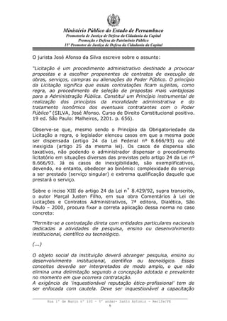 Ministério Público do Estado de Pernambuco
                 Promotoria de Justiça de Defesa da Cidadania da Capital
                       Promoção e Defesa do Patrimônio Público
                15º Promotor de Justiça de Defesa da Cidadania da Capital


O jurista José Afonso da Silva escreve sobre o assunto:

“Licitação é um procedimento administrativo destinado a provocar
propostas e a escolher proponentes de contratos de execução de
obras, serviços, compras ou alienações do Poder Público. O princípio
da Licitação significa que essas contratações ficam sujeitas, como
regra, ao procedimento de seleção de propostas mais vantajosas
para a Administração Pública. Constitui um Princípio instrumental de
realização dos princípios da moralidade administrativa e do
tratamento isonômico dos eventuais contratantes com o Poder
Público” (SILVA, José Afonso. Curso de Direito Constitucional positivo.
19 ed. São Paulo: Malheiros, 2201. p. 656).

Observe-se que, mesmo sendo o Princípio da Obrigatoriedade da
Licitação a regra, o legislador elencou casos em que a mesma pode
ser dispensada (artigo 24 da Lei Federal nº 8.666/93) ou até
inexigida (artigo 25 da mesma lei). Os casos de dispensa são
taxativos, não podendo o administrador dispensar o procedimento
licitatório em situações diversas das previstas pelo artigo 24 da Lei nº
8.666/93. Já os casos de inexigibilidade, são exemplificativos,
devendo, no entanto, obedecer ao binômio: complexidade do serviço
a ser prestado (serviço singular) e extrema qualificação daquele que
prestará o serviço.

Sobre o inciso XIII do artigo 24 da Lei n˚ 8.429/92, supra transcrito,
o autor Marçal Justen Filho, em sua obra Comentários à Lei de
Licitações e Contratos Administrativos, 7ª editora, Dialética, São
Paulo – 2000, procura fixar a correta aplicação dessa norma no caso
concreto:

“Permite-se a contratação direta com entidades particulares nacionais
dedicadas a atividades de pesquisa, ensino ou desenvolvimento
institucional, científico ou tecnológico.

(...)

O objeto social da instituição deverá abranger pesquisa, ensino ou
desenvolvimento institucional, científico ou tecnológico. Esses
conceitos deverão ser interpretados de modo amplo, o que não
elimina uma delimitação segundo a concepção adotada e prevalente
no momento em que ocorrera contratação.
A exigência de 'inquestionável reputação ético-profissional' tem de
ser enfocada com cautela. Deve ser inquestionável a capacitação

        Rua 1º de Março nº 100 – 5º andar- Santo Antonio – Recife/PE
                                      6
 