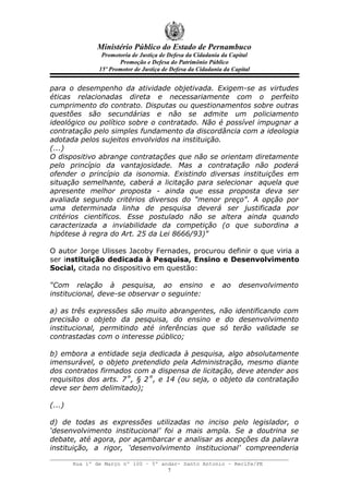 Ministério Público do Estado de Pernambuco
                 Promotoria de Justiça de Defesa da Cidadania da Capital
                       Promoção e Defesa do Patrimônio Público
                15º Promotor de Justiça de Defesa da Cidadania da Capital


para o desempenho da atividade objetivada. Exigem-se as virtudes
éticas relacionadas direta e necessariamente com o perfeito
cumprimento do contrato. Disputas ou questionamentos sobre outras
questões são secundárias e não se admite um policiamento
ideológico ou político sobre o contratado. Não é possível impugnar a
contratação pelo simples fundamento da discordância com a ideologia
adotada pelos sujeitos envolvidos na instituição.
(...)
O dispositivo abrange contratações que não se orientam diretamente
pelo princípio da vantajosidade. Mas a contratação não poderá
ofender o princípio da isonomia. Existindo diversas instituições em
situação semelhante, caberá a licitação para selecionar aquela que
apresente melhor proposta - ainda que essa proposta deva ser
avaliada segundo critérios diversos do "menor preço". A opção por
uma determinada linha de pesquisa deverá ser justificada por
critérios científicos. Esse postulado não se altera ainda quando
caracterizada a inviabilidade da competição (o que subordina a
hipótese à regra do Art. 25 da Lei 8666/93)"

O autor Jorge Ulisses Jacoby Fernades, procurou definir o que viria a
ser instituição dedicada à Pesquisa, Ensino e Desenvolvimento
Social, citada no dispositivo em questão:

“Com relação à pesquisa, ao ensino                        e   ao    desenvolvimento
institucional, deve-se observar o seguinte:

a) as três expressões são muito abrangentes, não identificando com
precisão o objeto da pesquisa, do ensino e do desenvolvimento
institucional, permitindo até inferências que só terão validade se
contrastadas com o interesse público;

b) embora a entidade seja dedicada à pesquisa, algo absolutamente
imensurável, o objeto pretendido pela Administração, mesmo diante
dos contratos firmados com a dispensa de licitação, deve atender aos
requisitos dos arts. 7˚, § 2˚, e 14 (ou seja, o objeto da contratação
deve ser bem delimitado);

(...)

d) de todas as expressões utilizadas no inciso pelo legislador, o
‘desenvolvimento institucional’ foi a mais ampla. Se a doutrina se
debate, até agora, por açambarcar e analisar as acepções da palavra
instituição, a rigor, ‘desenvolvimento institucional’ compreenderia

        Rua 1º de Março nº 100 – 5º andar- Santo Antonio – Recife/PE
                                      7
 