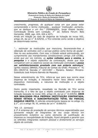 Ministério Público do Estado de Pernambuco
               Promotoria de Justiça de Defesa da Cidadania da Capital
                     Promoção e Defesa do Patrimônio Público
              15º Promotor de Justiça de Defesa da Cidadania da Capital


crescimento, progresso, de qualquer coisa em que possa estar
compreendido o termo instituição... qualquer ‘instituição’, portanto,
que se dedique a um fim.” (FERNANDES, Jorge Ulisses Jacoby.
Contratação Direta sem Licitação. 7˚ ed. Editora Fórum: Belo
Horizonte, 2008. pgs. 424, 426 e 427).
Ainda em relação ao caso de dispensa de licitação do inciso XIII,
artigo 24, da Lei n˚ 8.429/92, o TCU entende como sendo o objetivo
de determinada norma:


“... estimular as instituições que menciona, favorecendo-lhes a
obtenção de contratos com o serviço público como forma de ajudar-
lhes no seu autocusteio. Com isso, o Estado estará estimulando, em
cumprimento aos mandamentos constitucionais (artigo 218 CF/88),
ainda que por via indireta, as ações voltadas para o ensino, a
pesquisa e o objeto específico da contratação, desde que seja
compatível com os objetivos sociais da instituição contratada e possa
ser satisfatoriamente prestado com sua própria estrutura”
(grifos nossos) (BRASIL.Tribunal de Contas da União. Processo n˚ TC
001.199/97-8. Decisão n˚ 657/1997 – Plenário. Relator: Ministro-
Substituto José Antonio Barreto de Macedo).

Desse entendimento do TCU, infere-se que para que ocorra essa
dispensa de licitação, é necessário haver nexo efetivo entre o
dispositivo mencionado, a natureza da instituição e o objeto
contratado.

Outro ponto importante, ressaltado na Decisão do TCU acima
transcrita, é o fato de que o objeto contratado com dispensa de
licitação baseada no inciso XIII, artigo 24, da Lei n˚ 8.429/92, DEVE
SER REALIZADO PELA PRÓPRIA INSTITUIÇÃO CONTRATADA,
SENDO VETADA A SUBCONTRATAÇÃO TOTAL OU PARCIAL
DAQUELE OBJETO. O referido entendimento baseia-se no artigo 13,
§ 3˚, c/c o artigo 78, VI, ambos da Lei n˚ 8.666/93:

“Art. 13. (omissis)
§ 3o A empresa de prestação de serviços técnicos especializados que
apresente relação de integrantes de seu corpo técnico em
procedimento licitatório ou como elemento de justificação de
dispensa ou inexigibilidade de licitação, ficará obrigada a garantir que
os referidos integrantes realizem pessoal e diretamente os serviços
objeto do contrato.


      Rua 1º de Março nº 100 – 5º andar- Santo Antonio – Recife/PE
                                    8
 