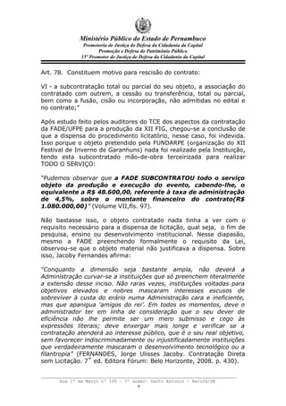 Ministério Público do Estado de Pernambuco
               Promotoria de Justiça de Defesa da Cidadania da Capital
                     Promoção e Defesa do Patrimônio Público
              15º Promotor de Justiça de Defesa da Cidadania da Capital


Art. 78. Constituem motivo para rescisão do contrato:

VI - a subcontratação total ou parcial do seu objeto, a associação do
contratado com outrem, a cessão ou transferência, total ou parcial,
bem como a fusão, cisão ou incorporação, não admitidas no edital e
no contrato;”

Após estudo feito pelos auditores do TCE dos aspectos da contratação
da FADE/UFPE para a produção da XII FIG, chegou-se a conclusão de
que a dispensa do procedimento licitatório, nesse caso, foi indevida.
Isso porque o objeto pretendido pela FUNDARPE (organização do XII
Festival de Inverno de Garanhuns) nada foi realizado pela Instituição,
tendo esta subcontratado mão-de-obra terceirizada para realizar
TODO O SERVIÇO:

“Pudemos observar que a FADE SUBCONTRATOU todo o serviço
objeto da produção e execução do evento, cabendo-lhe, o
equivalente a R$ 48.600,00, referente à taxa de administração
de 4,5%, sobre o montante financeiro do contrato(R$
1.080.000,00)” (Volume VII,fls. 97).

Não bastasse isso, o objeto contratado nada tinha a ver com o
requisito necessário para a dispensa de licitação, qual seja, o fim de
pesquisa, ensino ou desenvolvimento institucional. Nesse diapasão,
mesmo a FADE preenchendo formalmente o requisito da Lei,
observou-se que o objeto material não justificava a dispensa. Sobre
isso, Jacoby Fernandes afirma:

“Conquanto a dimensão seja bastante ampla, não deverá a
Administração curvar-se a instituições que só preenchem literalmente
a extensão desse inciso. Não raras vezes, instituições voltadas para
objetivos elevados e nobres mascaram interesses escusos de
sobreviver à custa do erário numa Administração cara e ineficiente,
mas que apanigua ‘amigos do rei’. Em todos os momentos, deve o
administrador ter em linha de consideração que o seu dever de
eficiência não lhe permite ser um mero submisso e cego às
expressões literais; deve enxergar mais longe e verificar se a
contratação atenderá ao interesse público, que é o seu real objetivo,
sem favorecer indiscriminadamente ou injustificadamente instituições
que verdadeiramente mascaram o desenvolvimento tecnológico ou a
filantropia” (FERNANDES, Jorge Ulisses Jacoby. Contratação Direta
sem Licitação. 7˚ ed. Editora Fórum: Belo Horizonte, 2008. p. 430).


      Rua 1º de Março nº 100 – 5º andar- Santo Antonio – Recife/PE
                                    9
 