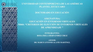 UNIVERSIDAD CONTEMPORÁNEA DE LAS AMÉRICAS
PLANTEL ZITÁCUARO
DOCTORADO EN EDUCACIÓN
ASIGNATURA:
EDUCACIÓN EN ENTORNOS VIRTUALES
TEMA: “CRITERIOS DE ELECCIÓN DE ENTORNOS VIRTUALES
DE APRENDIZAJE "
INTEGRANTES:
ROSA ISELA HERNÁNDEZ CRUZ
ASESOR:
DR. MARCO ANTONIO ALANÍS MARTÍNEZ.
 
