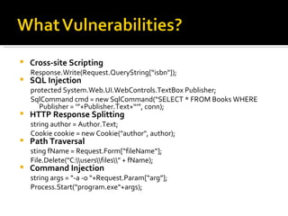 Cross-site Scripting Response.Write(Request.QueryString[“isbn"]); SQL Injection protected System.Web.UI.WebControls.TextBox Publisher; SqlCommand cmd = new SqlCommand(“SELECT * FROM Books WHERE Publisher = ‘”+Publisher.Text+“’”, conn); HTTP Response Splitting string author = Author.Text;  Cookie cookie = new Cookie("author", author); Path Traversal sting fName = Request.Form[“fileName“]; File.Delete("C:\\users\\files\\" + fName); Command Injection string args = “-a -o “+Request.Param[“arg”]; Process.Start(“program.exe“+args); 