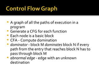 A graph of all the paths of execution in a program Generate a CFG for each function Each node is a basic block CFA - Compute domination dominator  - block M  dominates  block N if every path from the entry that reaches block N has to pass through block M abnormal edge  - edge with an unknown destination 